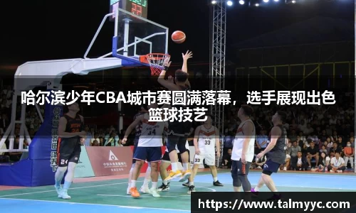 哈尔滨少年CBA城市赛圆满落幕，选手展现出色篮球技艺