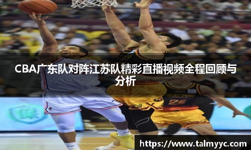 CBA广东队对阵江苏队精彩直播视频全程回顾与分析